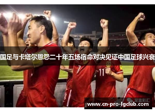 国足与卡塔尔恩怨二十年五场宿命对决见证中国足球兴衰