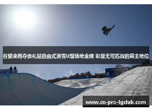 谷爱凌再夺崇礼站自由式滑雪U型场地金牌 彰显无可匹敌的霸主地位